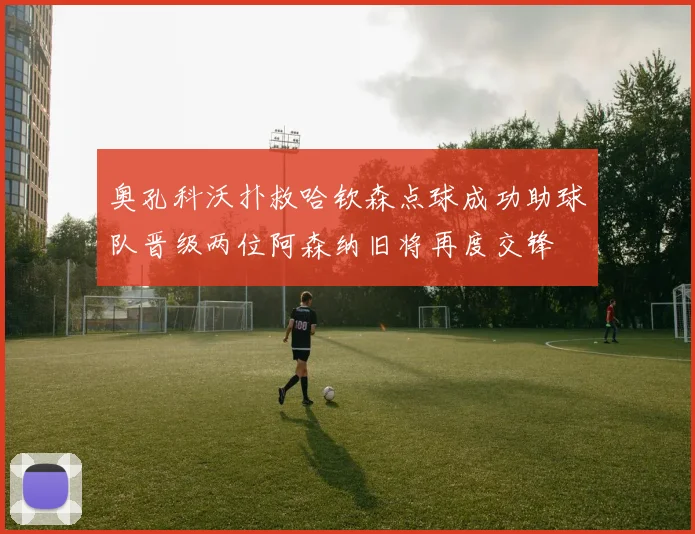 奥孔科沃扑救哈钦森点球成功助球队晋级两位阿森纳旧将再度交锋