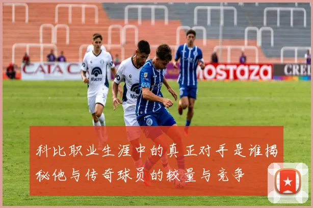 科比职业生涯中的真正对手是谁揭秘他与传奇球员的较量与竞争