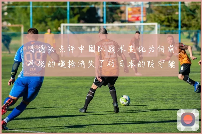 马德兴点评中国队战术变化为何前两场的逼抢消失了对日本的防守能否奏效