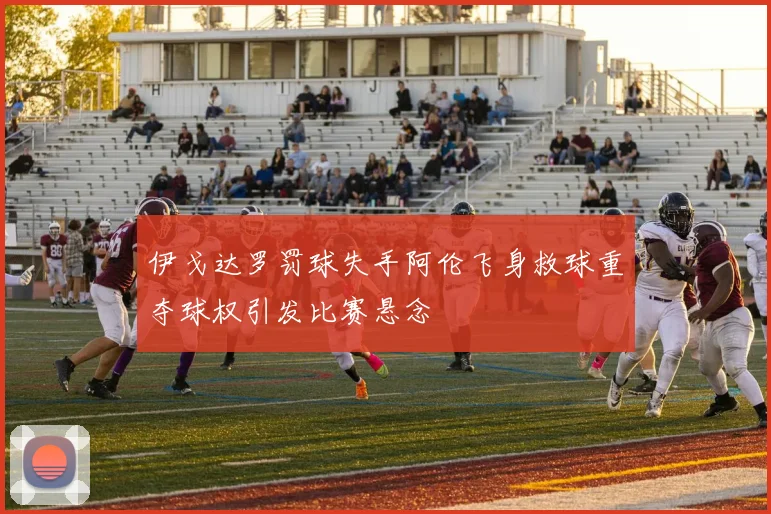 伊戈达罗罚球失手阿伦飞身救球重夺球权引发比赛悬念