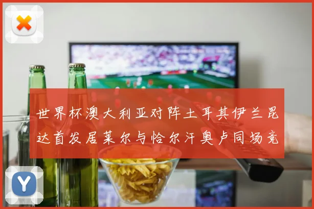 世界杯澳大利亚对阵土耳其伊兰昆达首发居莱尔与恰尔汗奥卢同场竞技