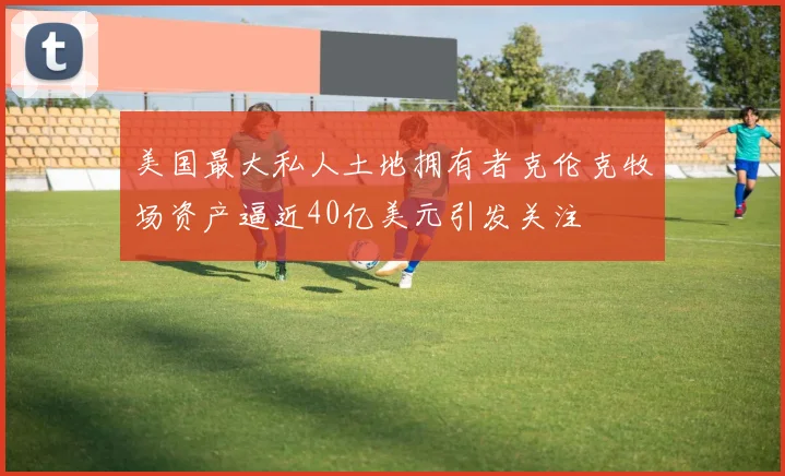 美国最大私人土地拥有者克伦克牧场资产逼近40亿美元引发关注