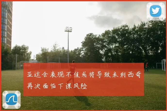亚运会表现不佳或将导致米利西奇再次面临下课风险
