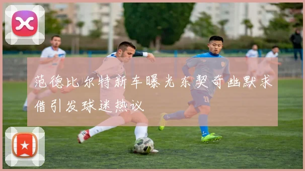 范德比尔特新车曝光东契奇幽默求借引发球迷热议