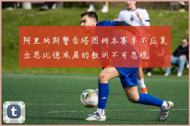 阿里纳斯警告塔图姆本赛季不应复出恩比德浓眉的教训不可忽视