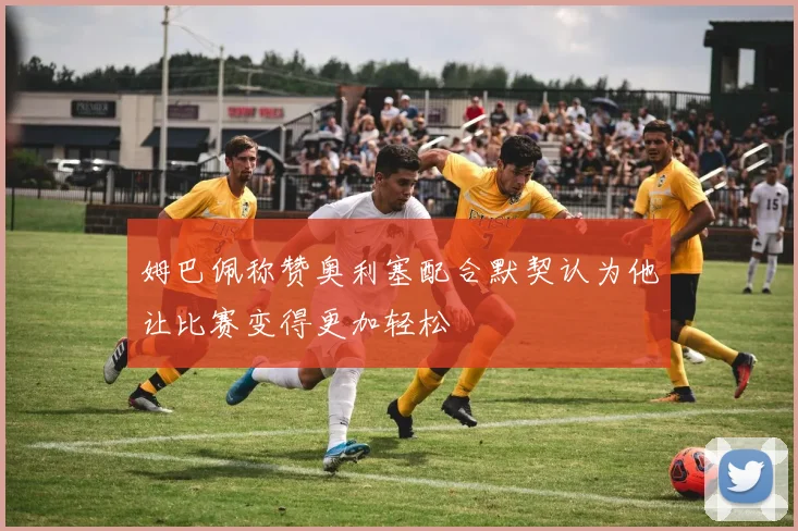 姆巴佩称赞奥利塞配合默契认为他让比赛变得更加轻松