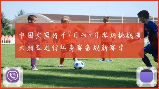 中国女篮将于7日和9日客场挑战澳大利亚进行热身赛备战新赛季