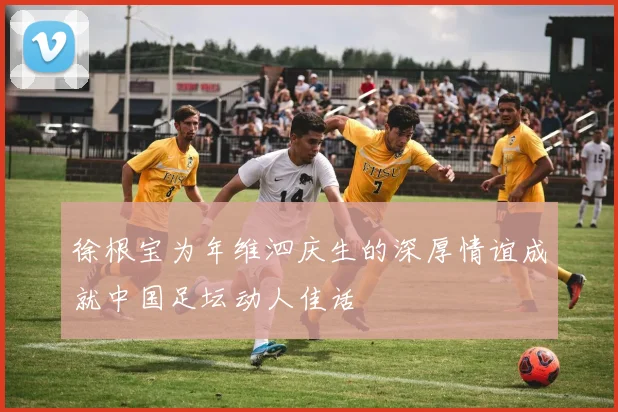 徐根宝为年维泗庆生的深厚情谊成就中国足坛动人佳话