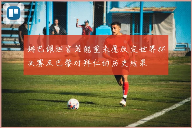 姆巴佩坦言若能重来愿改变世界杯决赛及巴黎对拜仁的历史结果