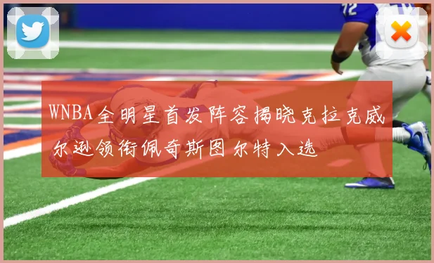 WNBA全明星首发阵容揭晓克拉克威尔逊领衔佩奇斯图尔特入选