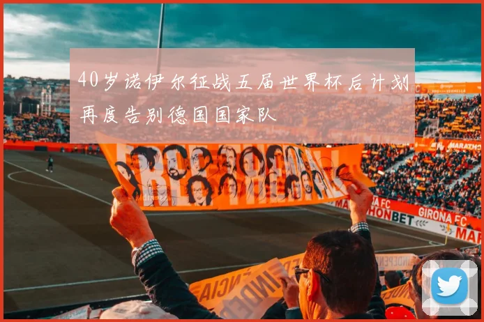 40岁诺伊尔征战五届世界杯后计划再度告别德国国家队