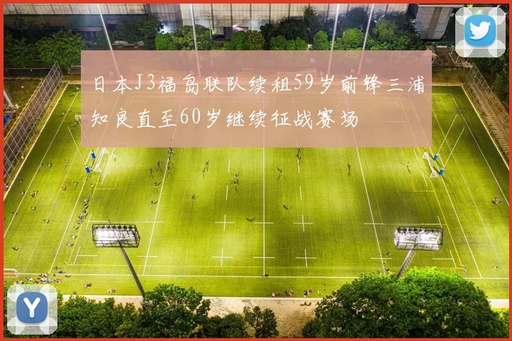 日本J3福岛联队续租59岁前锋三浦知良直至60岁继续征战赛场