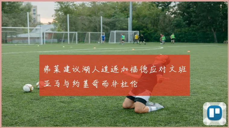 弗莱建议湖人追逐加福德应对文班亚马与约基奇而非杜伦