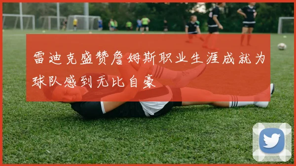 雷迪克盛赞詹姆斯职业生涯成就为球队感到无比自豪