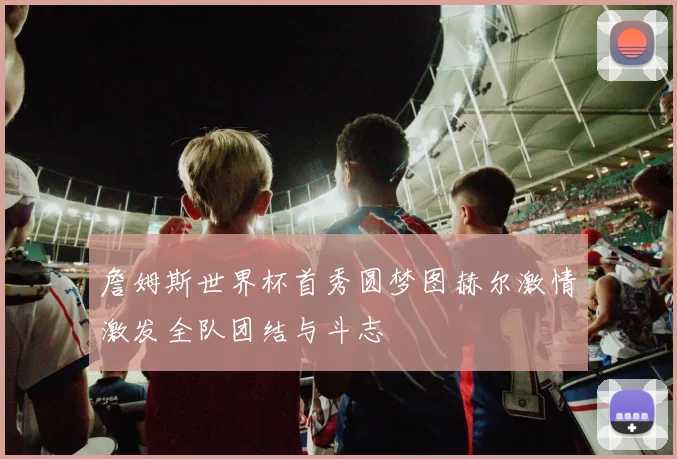 詹姆斯世界杯首秀圆梦图赫尔激情激发全队团结与斗志