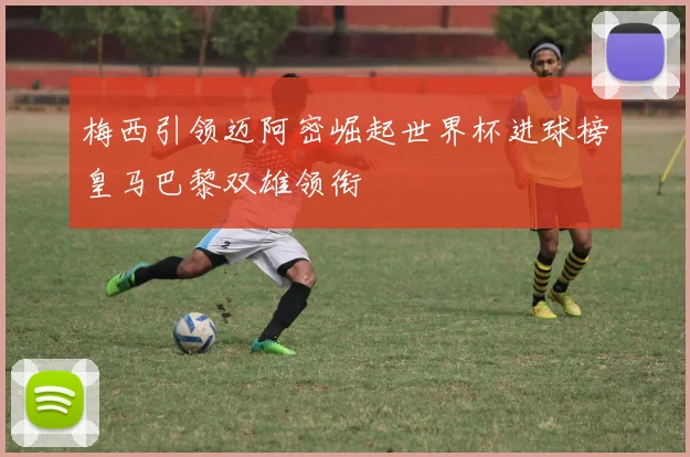 梅西引领迈阿密崛起世界杯进球榜皇马巴黎双雄领衔
