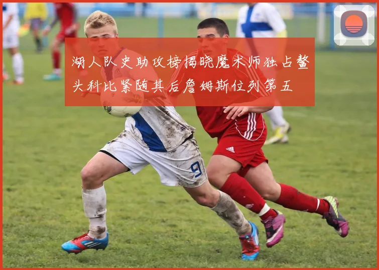 湖人队史助攻榜揭晓魔术师独占鳌头科比紧随其后詹姆斯位列第五