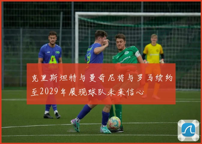 克里斯坦特与曼奇尼将与罗马续约至2029年展现球队未来信心